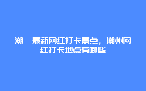 潮汕最新網紅打卡景點，潮州網紅打卡地點有哪些