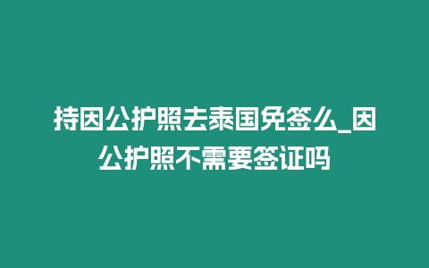 持因公護(hù)照去泰國免簽么_因公護(hù)照不需要簽證嗎