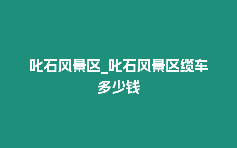 叱石風(fēng)景區(qū)_叱石風(fēng)景區(qū)纜車多少錢