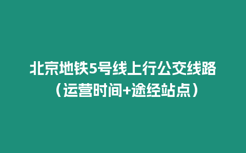 北京地鐵5號線上行公交線路（運營時間+途經站點）