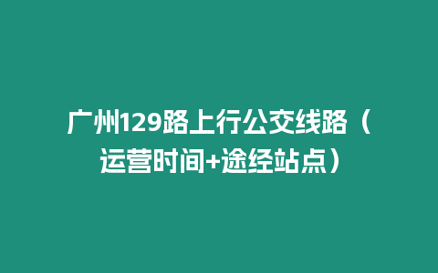 廣州129路上行公交線路（運營時間+途經站點）