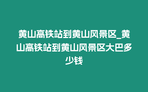 黃山高鐵站到黃山風(fēng)景區(qū)_黃山高鐵站到黃山風(fēng)景區(qū)大巴多少錢