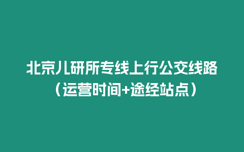 北京兒研所專線上行公交線路（運(yùn)營(yíng)時(shí)間+途經(jīng)站點(diǎn)）