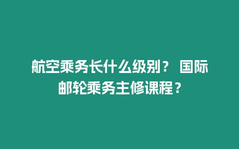 航空乘務長什么級別？ 國際郵輪乘務主修課程？