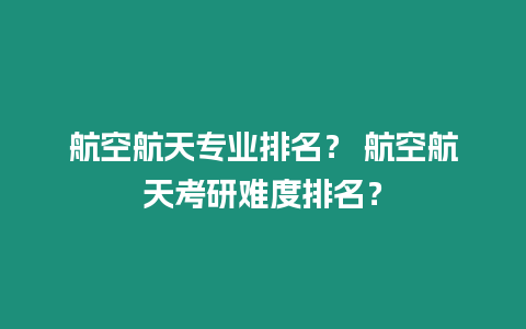 航空航天專業排名？ 航空航天考研難度排名？