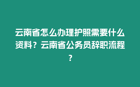 云南省怎么辦理護照需要什么資料？云南省公務員辭職流程？