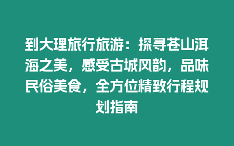 到大理旅行旅游：探尋蒼山洱海之美，感受古城風(fēng)韻，品味民俗美食，全方位精致行程規(guī)劃指南