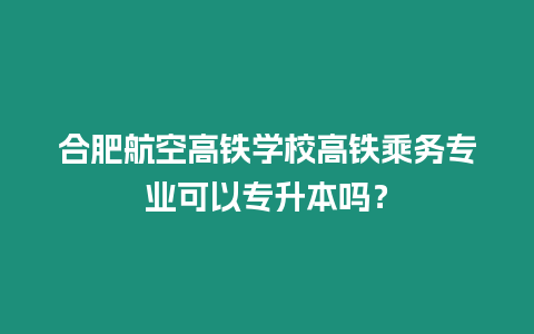 合肥航空高鐵學校高鐵乘務專業可以專升本嗎？