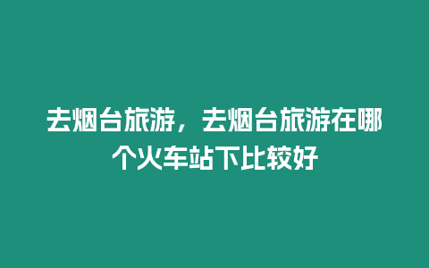 去煙臺(tái)旅游，去煙臺(tái)旅游在哪個(gè)火車站下比較好