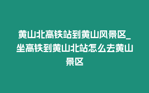 黃山北高鐵站到黃山風景區_坐高鐵到黃山北站怎么去黃山景區