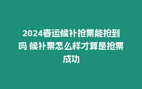 2024春運候補搶票能搶到嗎 候補票怎么樣才算是搶票成功