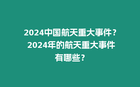 2024中國航天重大事件？ 2024年的航天重大事件有哪些？