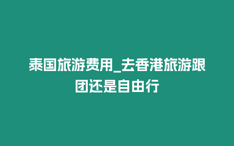 泰國旅游費(fèi)用_去香港旅游跟團(tuán)還是自由行