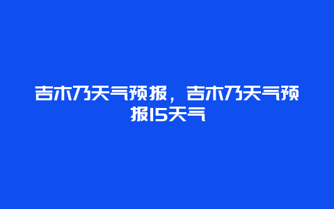 吉木乃天氣預(yù)報(bào)，吉木乃天氣預(yù)報(bào)15天氣