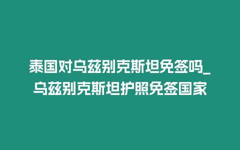 泰國對烏茲別克斯坦免簽嗎_烏茲別克斯坦護照免簽國家