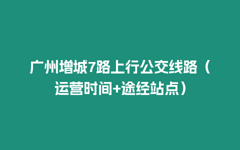 廣州增城7路上行公交線路（運營時間+途經站點）