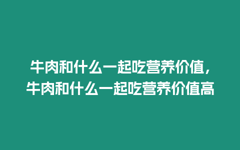 牛肉和什么一起吃營養價值，牛肉和什么一起吃營養價值高