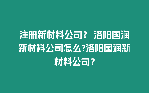 注冊(cè)新材料公司？ 洛陽(yáng)國(guó)潤(rùn)新材料公司怎么?洛陽(yáng)國(guó)潤(rùn)新材料公司？