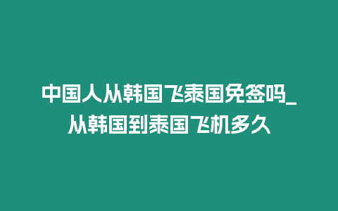 中國人從韓國飛泰國免簽嗎_從韓國到泰國飛機多久