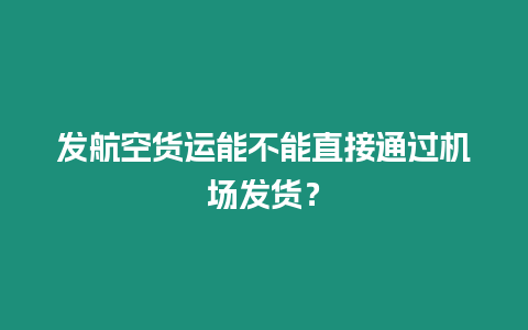 發(fā)航空貨運(yùn)能不能直接通過機(jī)場發(fā)貨？