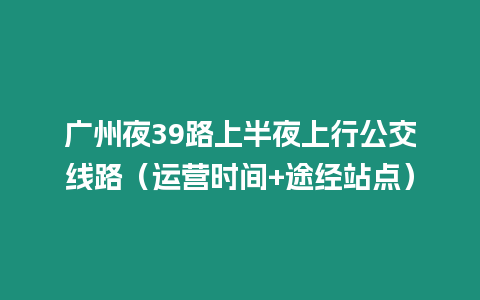 廣州夜39路上半夜上行公交線路（運營時間+途經站點）