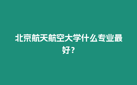 北京航天航空大學(xué)什么專業(yè)最好？