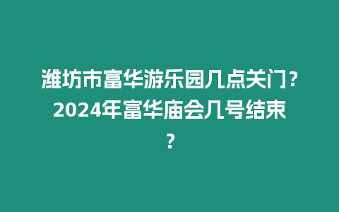 濰坊市富華游樂園幾點關門？2024年富華廟會幾號結束？