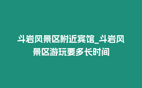 斗巖風景區附近賓館_斗巖風景區游玩要多長時間