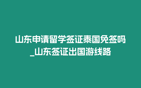 山東申請留學簽證泰國免簽嗎_山東簽證出國游線路