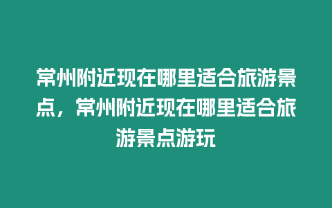 常州附近現在哪里適合旅游景點，常州附近現在哪里適合旅游景點游玩