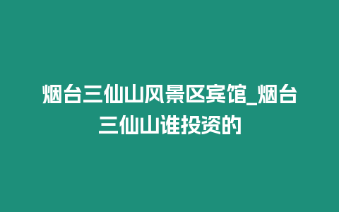 煙臺三仙山風景區(qū)賓館_煙臺三仙山誰投資的