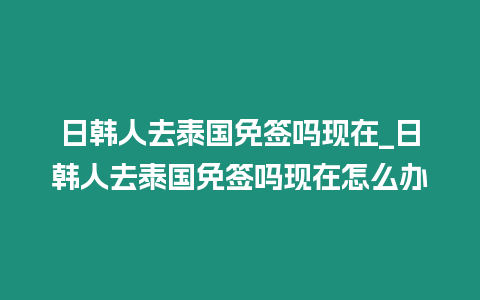 日韓人去泰國免簽嗎現(xiàn)在_日韓人去泰國免簽嗎現(xiàn)在怎么辦