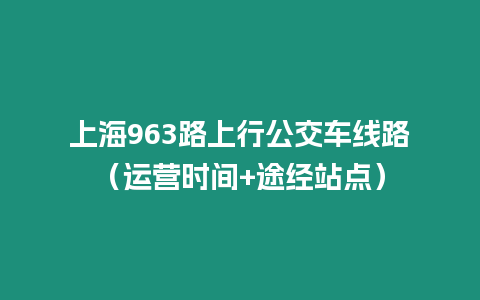 上海963路上行公交車(chē)線路（運(yùn)營(yíng)時(shí)間+途經(jīng)站點(diǎn)）