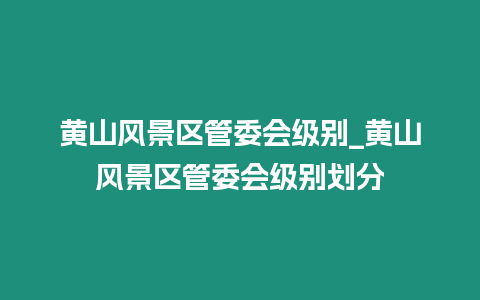 黃山風(fēng)景區(qū)管委會級別_黃山風(fēng)景區(qū)管委會級別劃分