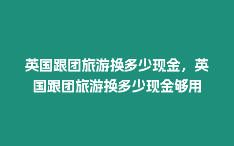 英國跟團(tuán)旅游換多少現(xiàn)金，英國跟團(tuán)旅游換多少現(xiàn)金夠用