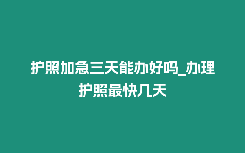 護照加急三天能辦好嗎_辦理護照最快幾天