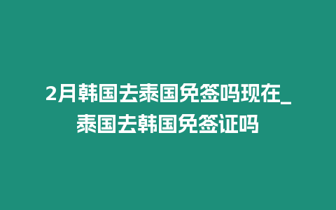 2月韓國(guó)去泰國(guó)免簽嗎現(xiàn)在_泰國(guó)去韓國(guó)免簽證嗎