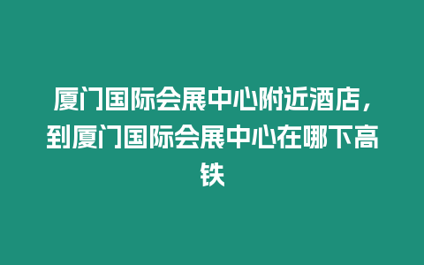 廈門國際會展中心附近酒店，到廈門國際會展中心在哪下高鐵