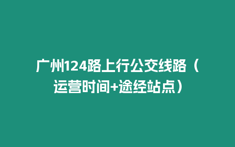 廣州124路上行公交線路（運營時間+途經(jīng)站點）