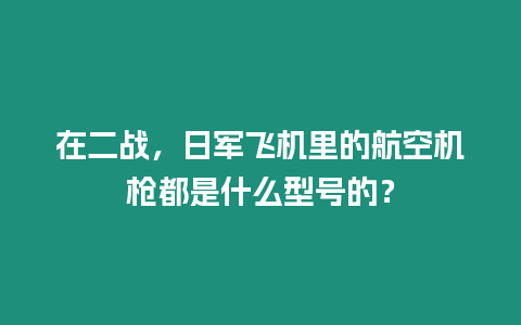 在二戰，日軍飛機里的航空機槍都是什么型號的？