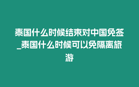 泰國什么時候結束對中國免簽_泰國什么時候可以免隔離旅游