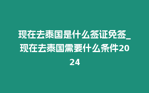 現在去泰國是什么簽證免簽_現在去泰國需要什么條件2024