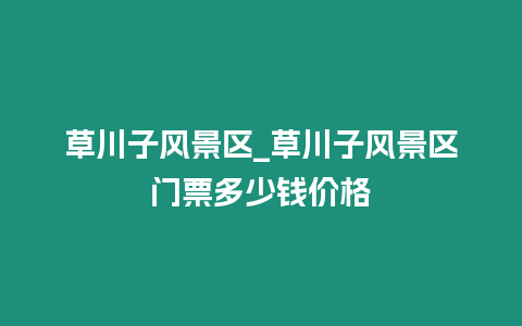 草川子風景區_草川子風景區門票多少錢價格