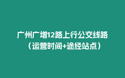 廣州廣增12路上行公交線路（運營時間+途經(jīng)站點）