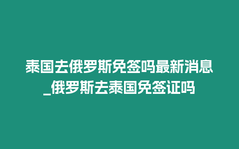 泰國去俄羅斯免簽嗎最新消息_俄羅斯去泰國免簽證嗎