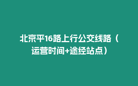 北京平16路上行公交線路（運(yùn)營時(shí)間+途經(jīng)站點(diǎn)）