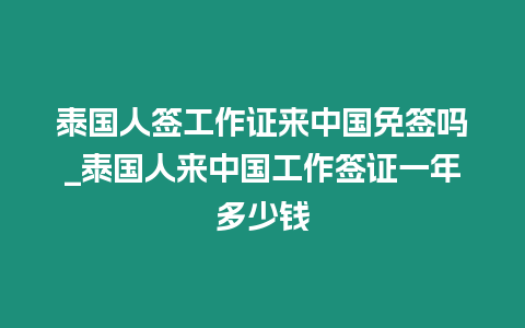 泰國人簽工作證來中國免簽嗎_泰國人來中國工作簽證一年多少錢