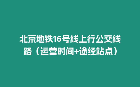 北京地鐵16號線上行公交線路（運營時間+途經站點）