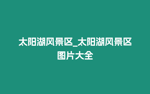 太陽湖風景區_太陽湖風景區圖片大全