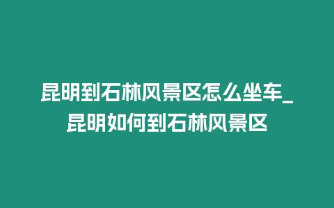 昆明到石林風(fēng)景區(qū)怎么坐車_昆明如何到石林風(fēng)景區(qū)